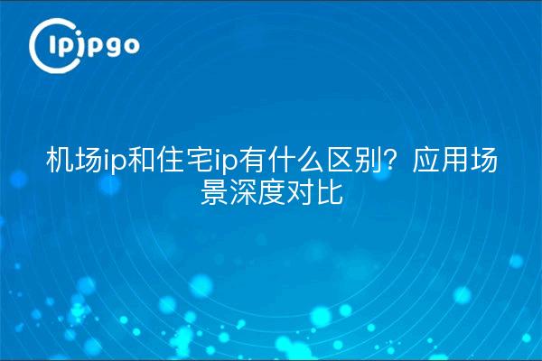 机场ip和住宅ip有什么区别？应用场景深度对比