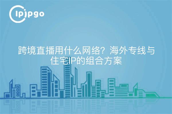 跨境直播用什么网络？海外专线与住宅IP的组合方案