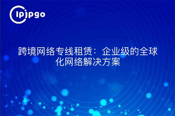 跨境网络专线租赁：企业级的全球化网络解决方案