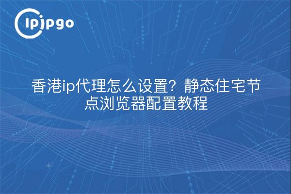 香港ip代理怎么设置?静态住宅节点浏览器配置教程