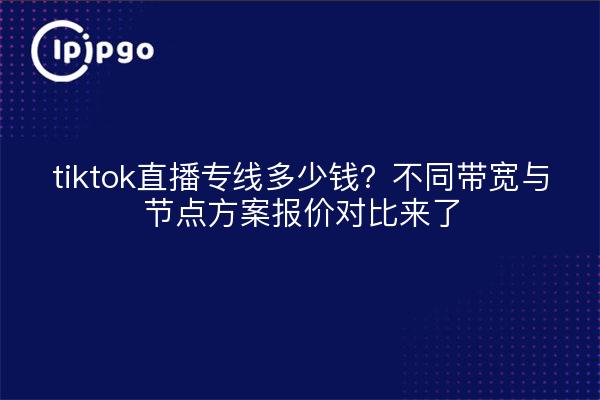 tiktok直播专线多少钱？不同带宽与节点方案报价对比来了