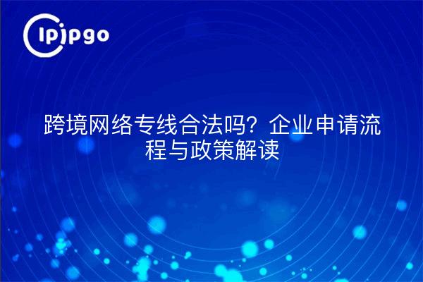 跨境网络专线合法吗?企业申请流程与政策解读