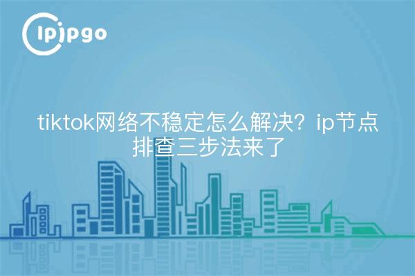tiktok网络不稳定怎么解决?ip节点排查三步法来了