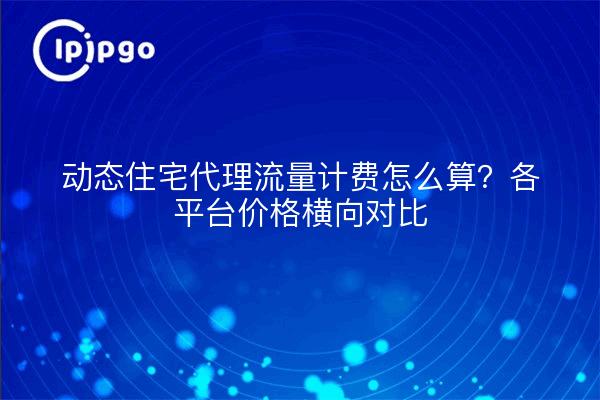 动态住宅代理流量计费怎么算？各平台价格横向对比