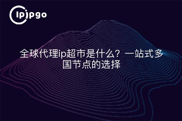 全球代理ip超市是什么？一站式多国节点的选择