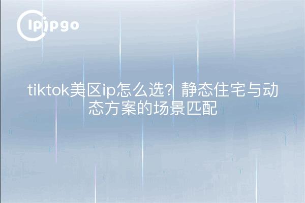 tiktok美区ip怎么选?静态住宅与动态方案的场景匹配