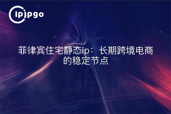 菲律宾住宅静态ip：长期跨境电商的稳定节点