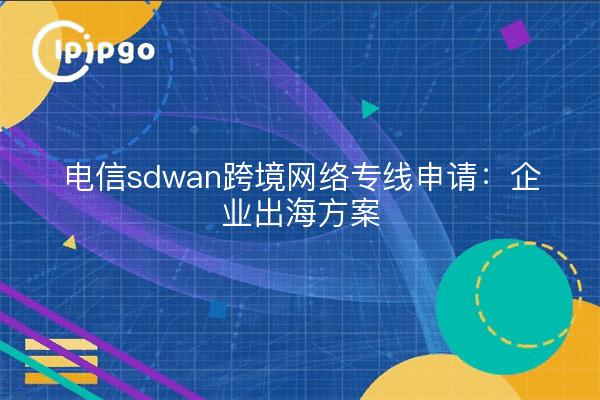 电信sdwan跨境网络专线申请:企业出海方案