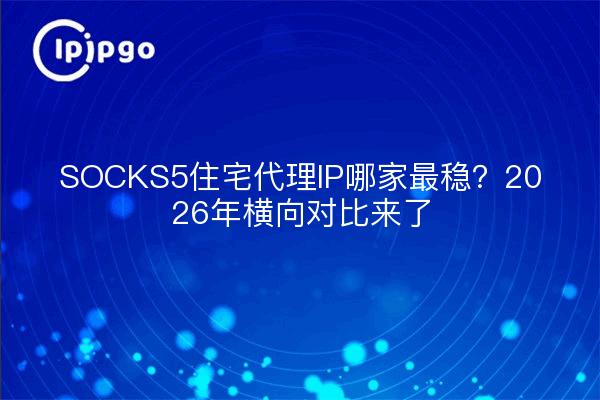 SOCKS5住宅代理IP哪家最稳?2026年横向对比来了