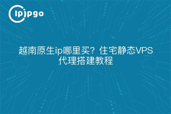 越南原生ip哪里买？住宅静态VPS代理搭建教程