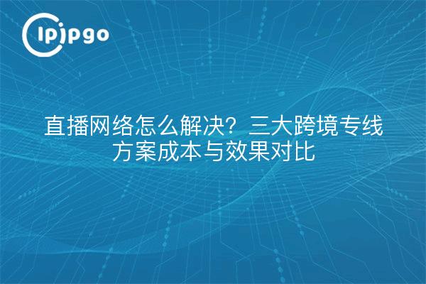 直播网络怎么解决?三大跨境专线方案成本与效果对比