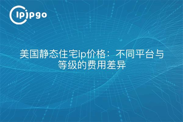 美国静态住宅ip价格:不同平台与等级的费用差异