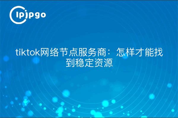 tiktok网络节点服务商：怎样才能找到稳定资源