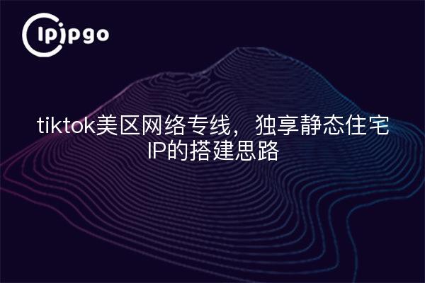 tiktok美区网络专线，独享静态住宅IP的搭建思路