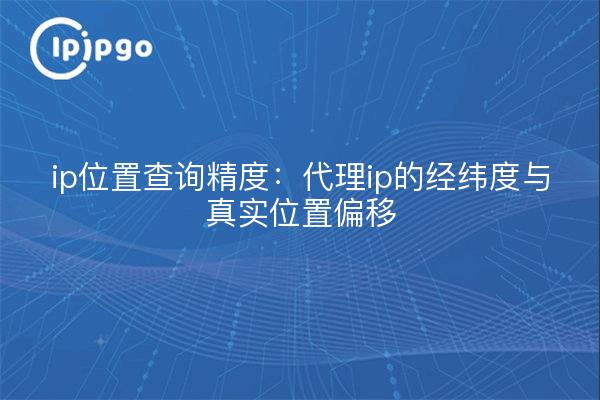 ip位置查询精度：代理ip的经纬度与真实位置偏移