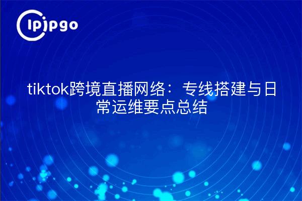 tiktok跨境直播网络:专线搭建与日常运维要点总结