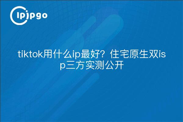 tiktok用什么ip最好？住宅原生双isp三方实测公开