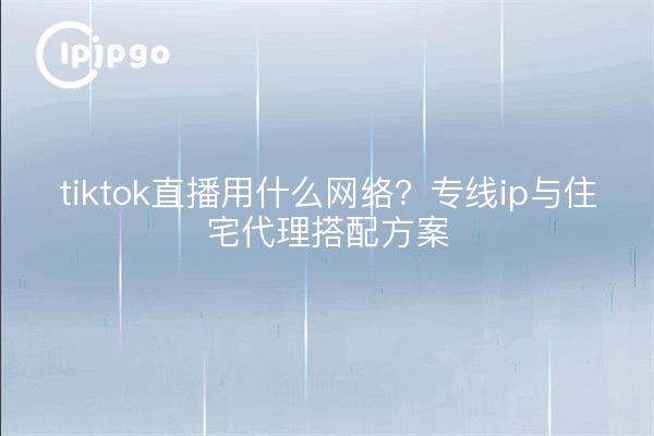tiktok直播用什么网络?专线ip与住宅代理搭配方案