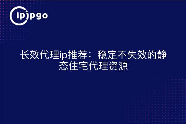长效代理ip推荐:稳定不失效的静态住宅代理资源