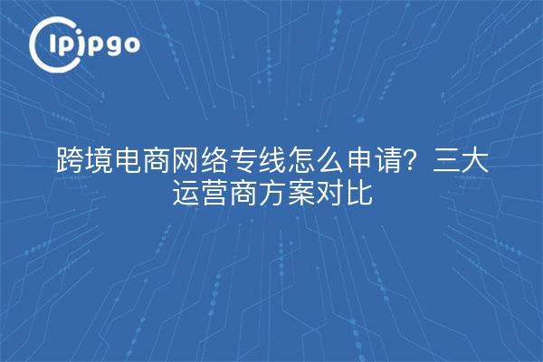 跨境电商网络专线怎么申请？三大运营商方案对比