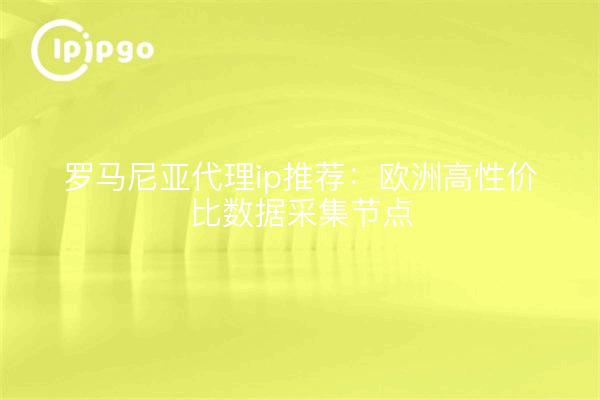罗马尼亚代理ip推荐:欧洲高性价比数据采集节点