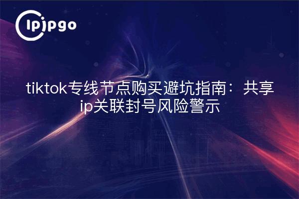 tiktok专线节点购买避坑指南：共享ip关联封号风险警示