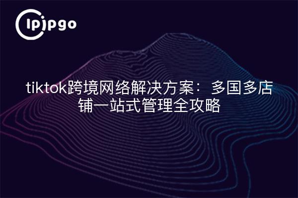 tiktok跨境网络解决方案：多国多店铺一站式管理全攻略
