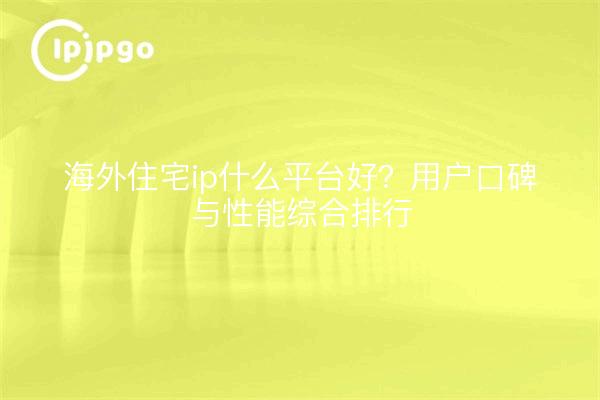 海外住宅ip什么平台好？用户口碑与性能综合排行