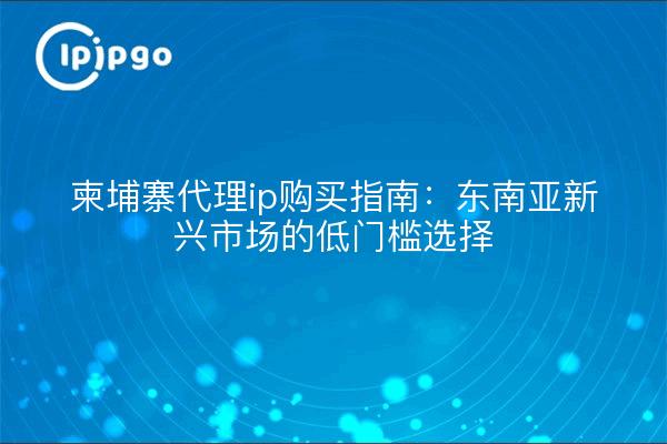 柬埔寨代理ip购买指南:东南亚新兴市场的低门槛选择