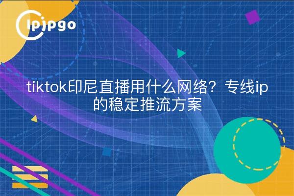 tiktok印尼直播用什么网络?专线ip的稳定推流方案