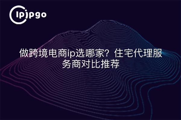 做跨境电商ip选哪家?住宅代理服务商对比推荐