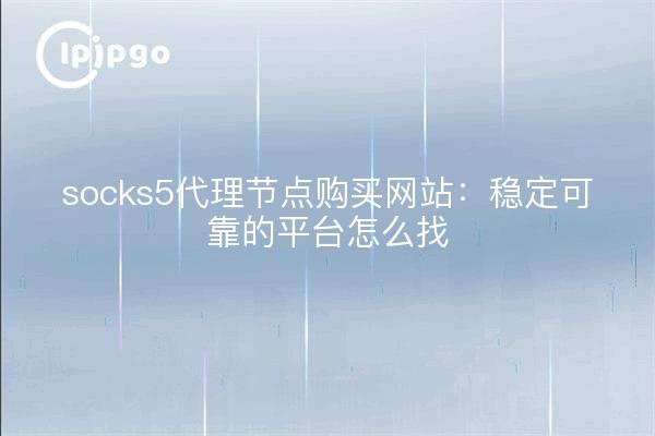 socks5代理节点购买网站：稳定可靠的平台怎么找