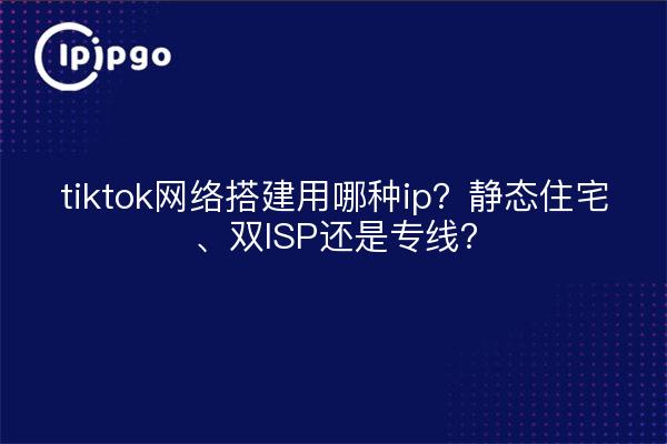 tiktok网络搭建用哪种ip？静态住宅、双ISP还是专线？