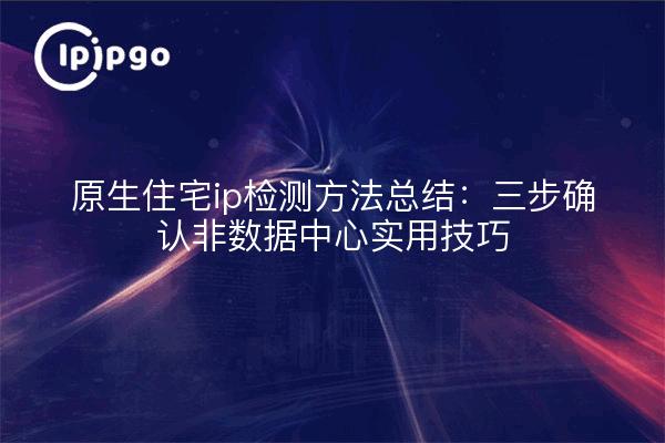 原生住宅ip检测方法总结：三步确认非数据中心实用技巧