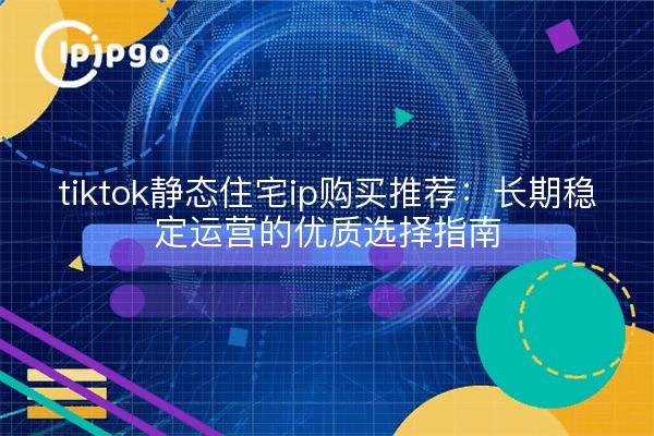 tiktok静态住宅ip购买推荐：长期稳定运营的优质选择指南