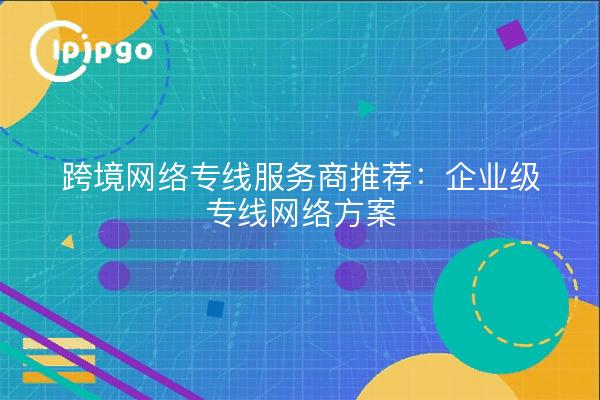 跨境网络专线服务商推荐：企业级专线网络方案