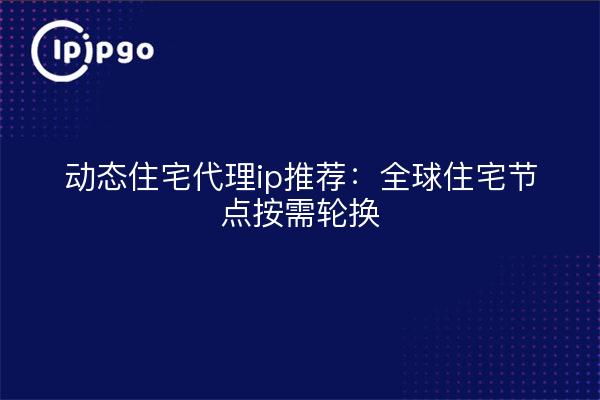 动态住宅代理ip推荐:全球住宅节点按需轮换