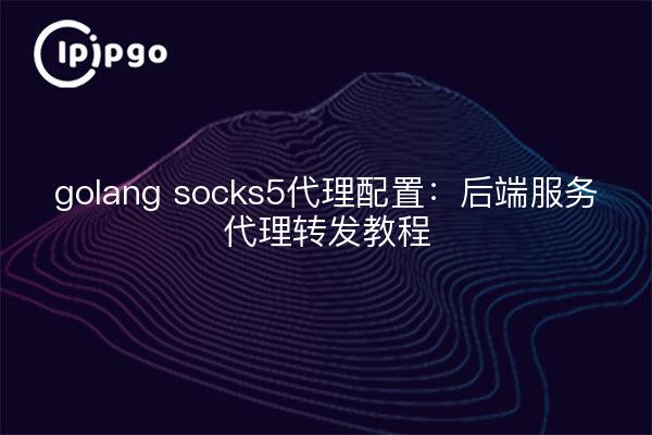 golang socks5代理配置:后端服务代理转发教程