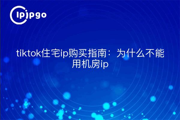 tiktok住宅ip购买指南：为什么不能用机房ip
