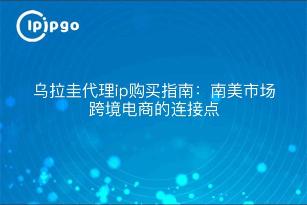 乌拉圭代理ip购买指南:南美市场跨境电商的连接点