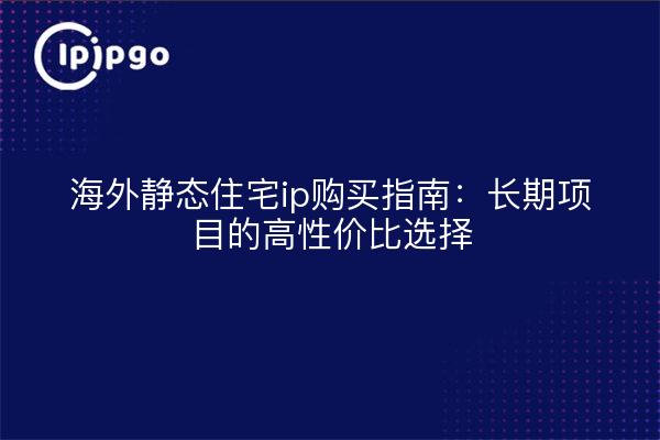 海外静态住宅ip购买指南:长期项目的高性价比选择