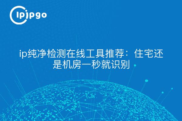 ip纯净检测在线工具推荐：住宅还是机房一秒就识别