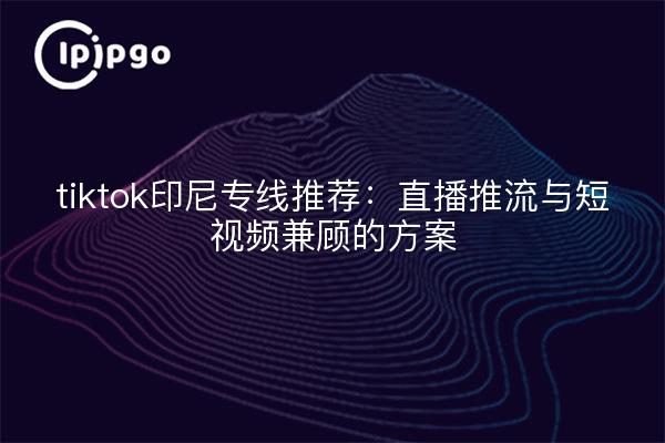 tiktok印尼专线推荐：直播推流与短视频兼顾的方案