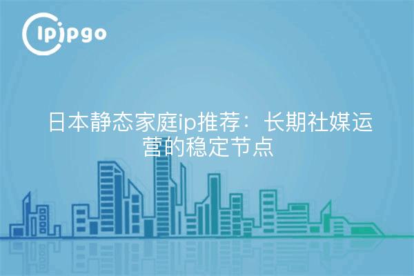 日本静态家庭ip推荐：长期社媒运营的稳定节点