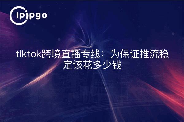 tiktok跨境直播专线:为保证推流稳定该花多少钱