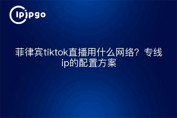 菲律宾tiktok直播用什么网络？专线ip的配置方案