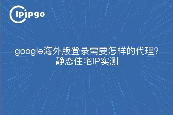 google海外版登录需要怎样的代理?静态住宅IP实测