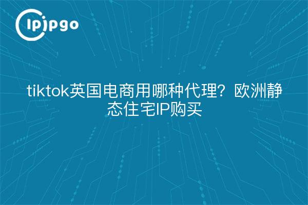 tiktok英国电商用哪种代理?欧洲静态住宅IP购买