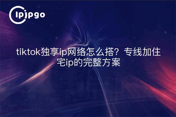 tiktok独享ip网络怎么搭?专线加住宅ip的完整方案