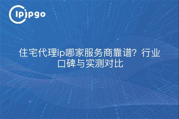 住宅代理ip哪家服务商靠谱?行业口碑与实测对比